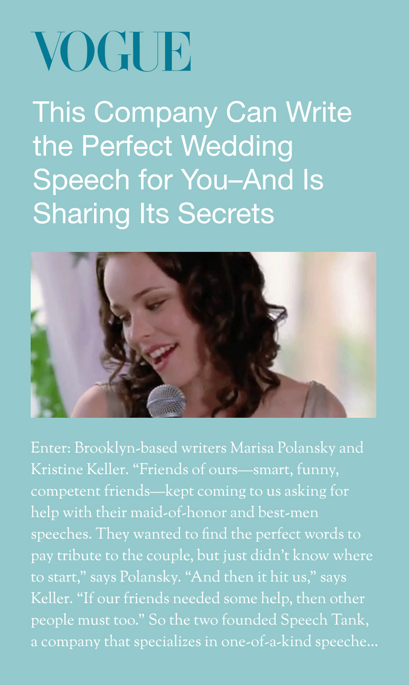 Vogue: This Company Can Write the Perfect Wedding Speech for You—And Is Sharing Its Secrets. Enter: Brooklyn-based writers Marisa Polansky and Kristine Keller. "Friends of ours—smart, funny, competent friends—kept coming to us asking for help with their maid-of-honor and best-men speeches. They wanted to find the perfect words to pay tribute to the couple, but just didn't know where to start," says Polansky. "And then it hit us," says Keller. "If our friends needed some help, then other people must too." So the two founded Speech Tank, a company that specializes in one-of-a-kind speeches...